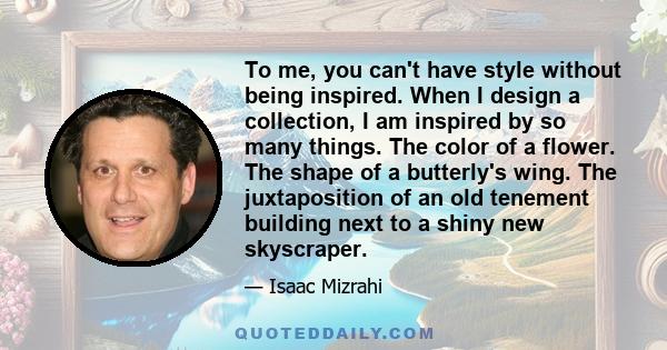 To me, you can't have style without being inspired. When I design a collection, I am inspired by so many things. The color of a flower. The shape of a butterly's wing. The juxtaposition of an old tenement building next