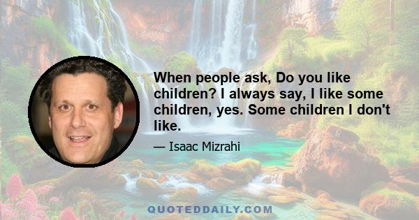 When people ask, Do you like children? I always say, I like some children, yes. Some children I don't like.