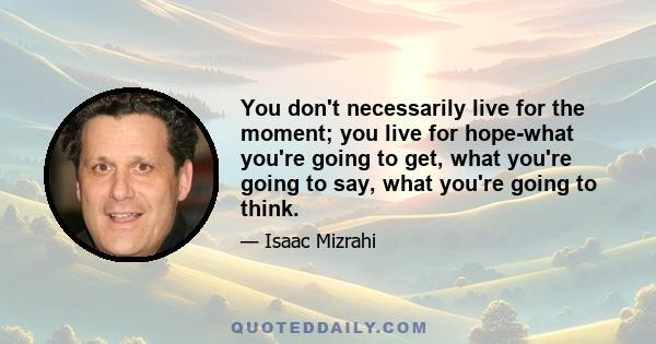 You don't necessarily live for the moment; you live for hope-what you're going to get, what you're going to say, what you're going to think.