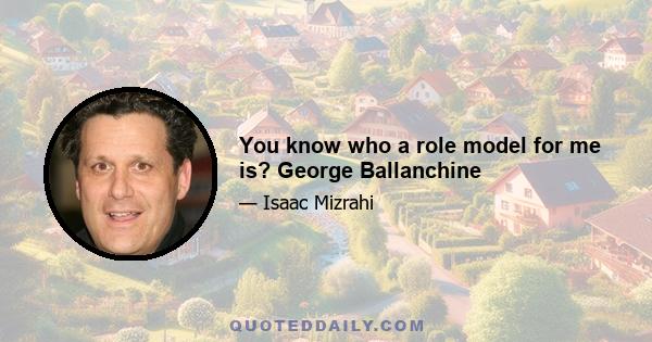 You know who a role model for me is? George Ballanchine