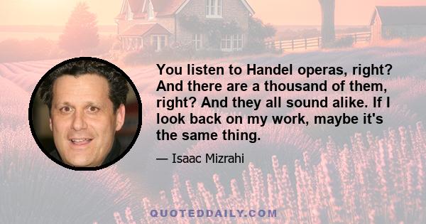 You listen to Handel operas, right? And there are a thousand of them, right? And they all sound alike. If I look back on my work, maybe it's the same thing.