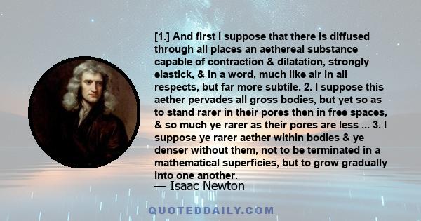 [1.] And first I suppose that there is diffused through all places an aethereal substance capable of contraction & dilatation, strongly elastick, & in a word, much like air in all respects, but far more subtile. 2. I