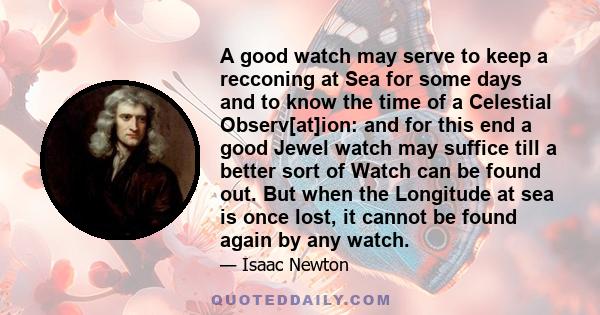 A good watch may serve to keep a recconing at Sea for some days and to know the time of a Celestial Observ[at]ion: and for this end a good Jewel watch may suffice till a better sort of Watch can be found out. But when