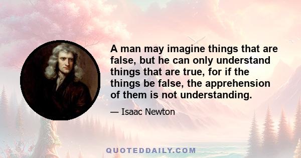 A man may imagine things that are false, but he can only understand things that are true, for if the things be false, the apprehension of them is not understanding.