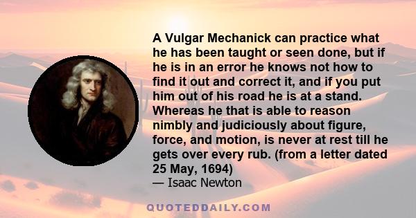 A Vulgar Mechanick can practice what he has been taught or seen done, but if he is in an error he knows not how to find it out and correct it, and if you put him out of his road he is at a stand. Whereas he that is able 