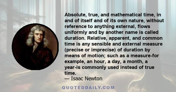 Absolute, true, and mathematical time, in and of itself and of its own nature, without reference to anything external, flows uniformly and by another name is called duration. Relative, apparent, and common time is any