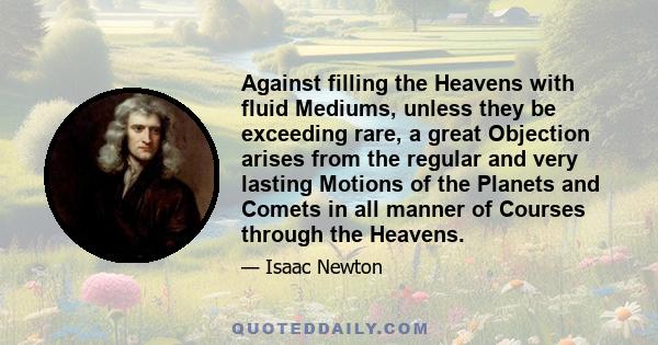 Against filling the Heavens with fluid Mediums, unless they be exceeding rare, a great Objection arises from the regular and very lasting Motions of the Planets and Comets in all manner of Courses through the Heavens.