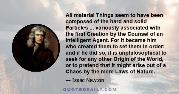 All material Things seem to have been composed of the hard and solid Particles ... variously associated with the first Creation by the Counsel of an intelligent Agent. For it became him who created them to set them in