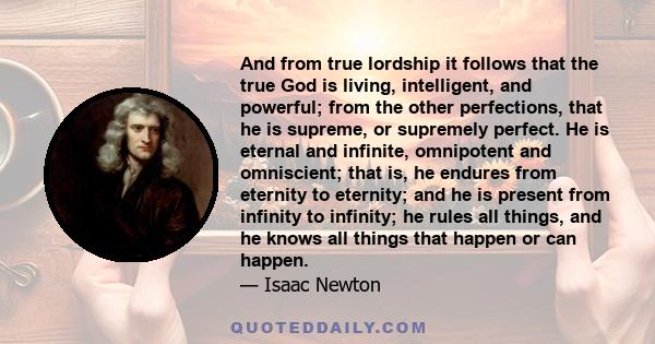 And from true lordship it follows that the true God is living, intelligent, and powerful; from the other perfections, that he is supreme, or supremely perfect. He is eternal and infinite, omnipotent and omniscient; that 