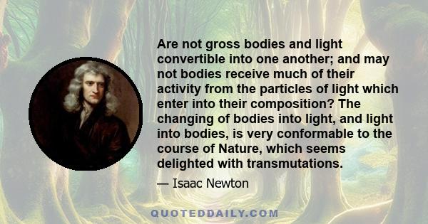 Are not gross bodies and light convertible into one another; and may not bodies receive much of their activity from the particles of light which enter into their composition? The changing of bodies into light, and light 