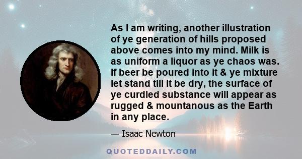 As I am writing, another illustration of ye generation of hills proposed above comes into my mind. Milk is as uniform a liquor as ye chaos was. If beer be poured into it & ye mixture let stand till it be dry, the