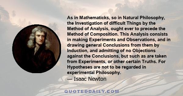 As in Mathematicks, so in Natural Philosophy, the Investigation of difficult Things by the Method of Analysis, ought ever to precede the Method of Composition. This Analysis consists in making Experiments and