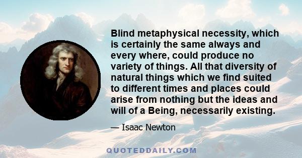 Blind metaphysical necessity, which is certainly the same always and every where, could produce no variety of things. All that diversity of natural things which we find suited to different times and places could arise