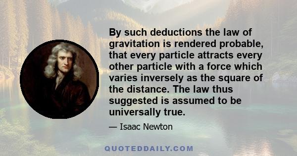 By such deductions the law of gravitation is rendered probable, that every particle attracts every other particle with a force which varies inversely as the square of the distance. The law thus suggested is assumed to