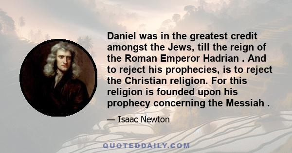 Daniel was in the greatest credit amongst the Jews, till the reign of the Roman Emperor Hadrian . And to reject his prophecies, is to reject the Christian religion. For this religion is founded upon his prophecy