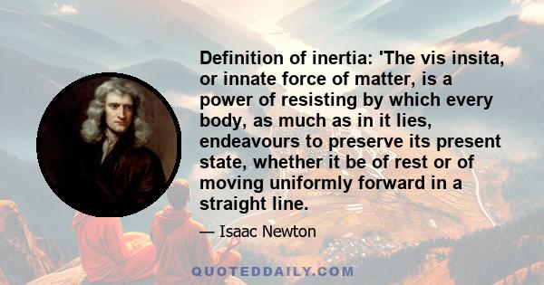 Definition of inertia: 'The vis insita, or innate force of matter, is a power of resisting by which every body, as much as in it lies, endeavours to preserve its present state, whether it be of rest or of moving