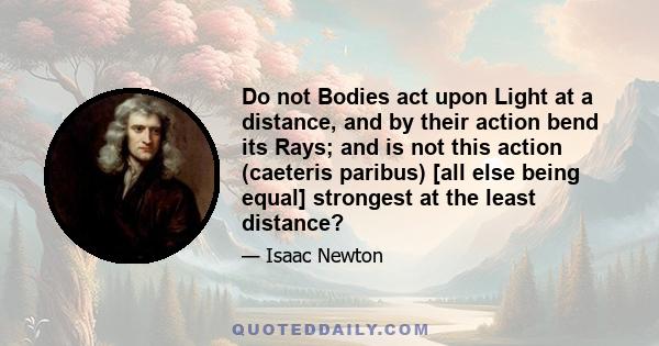 Do not Bodies act upon Light at a distance, and by their action bend its Rays; and is not this action (caeteris paribus) [all else being equal] strongest at the least distance?