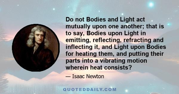 Do not Bodies and Light act mutually upon one another; that is to say, Bodies upon Light in emitting, reflecting, refracting and inflecting it, and Light upon Bodies for heating them, and putting their parts into a