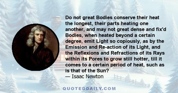 Do not great Bodies conserve their heat the longest, their parts heating one another, and may not great dense and fix'd Bodies, when heated beyond a certain degree, emit Light so copiously, as by the Emission and