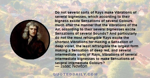 Do not several sorts of Rays make Vibrations of several bignesses, which according to their bigness excite Sensations of several Colours, much after the manner that the Vibrations of the Air, according to their several