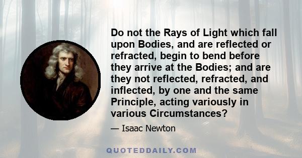 Do not the Rays of Light which fall upon Bodies, and are reflected or refracted, begin to bend before they arrive at the Bodies; and are they not reflected, refracted, and inflected, by one and the same Principle,