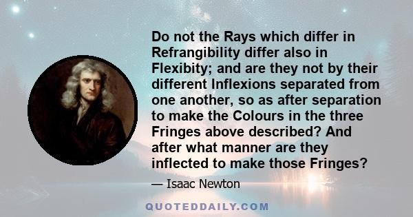 Do not the Rays which differ in Refrangibility differ also in Flexibity; and are they not by their different Inflexions separated from one another, so as after separation to make the Colours in the three Fringes above