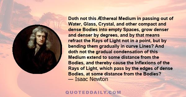 Doth not this Æthereal Medium in passing out of Water, Glass, Crystal, and other compact and dense Bodies into empty Spaces, grow denser and denser by degrees, and by that means refract the Rays of Light not in a point, 