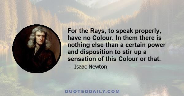 For the Rays, to speak properly, have no Colour. In them there is nothing else than a certain power and disposition to stir up a sensation of this Colour or that.