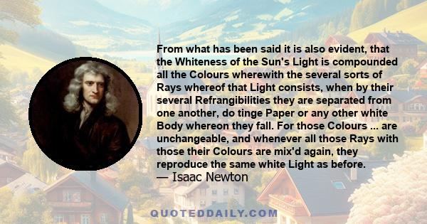 From what has been said it is also evident, that the Whiteness of the Sun's Light is compounded all the Colours wherewith the several sorts of Rays whereof that Light consists, when by their several Refrangibilities