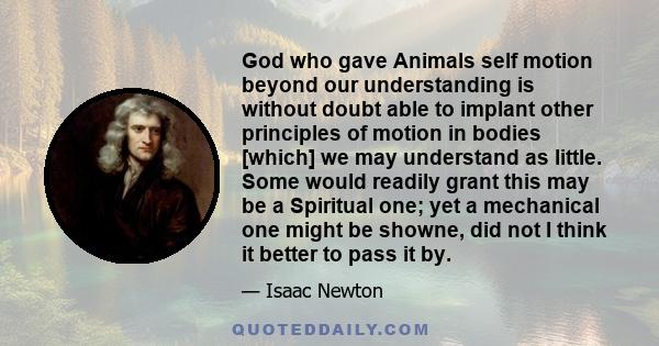 God who gave Animals self motion beyond our understanding is without doubt able to implant other principles of motion in bodies [which] we may understand as little. Some would readily grant this may be a Spiritual one;