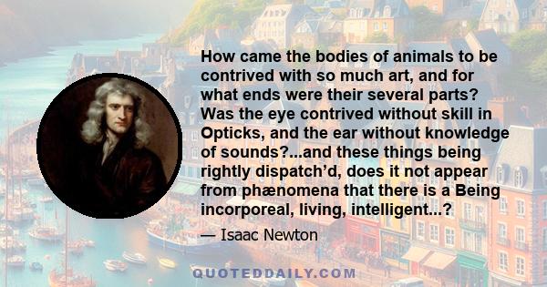 How came the bodies of animals to be contrived with so much art, and for what ends were their several parts? Was the eye contrived without skill in Opticks, and the ear without knowledge of sounds?...and these things