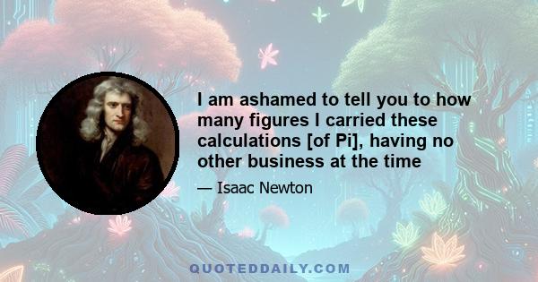 I am ashamed to tell you to how many figures I carried these calculations [of Pi], having no other business at the time