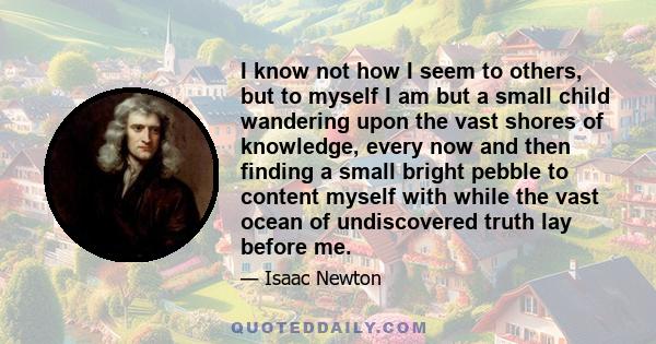 I know not how I seem to others, but to myself I am but a small child wandering upon the vast shores of knowledge, every now and then finding a small bright pebble to content myself with while the vast ocean of