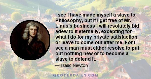 I see I have made myself a slave to Philosophy, but if I get free of Mr. Linus's business I will resolutely bid adew to it eternally, excepting for what I do for my private satisfaction or leave to come out after me.