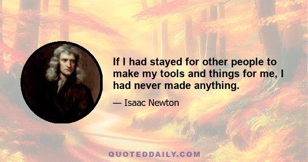 If I had stayed for other people to make my tools and things for me, I had never made anything.