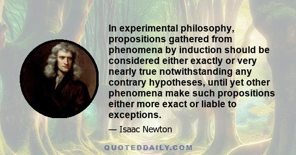 In experimental philosophy, propositions gathered from phenomena by induction should be considered either exactly or very nearly true notwithstanding any contrary hypotheses, until yet other phenomena make such