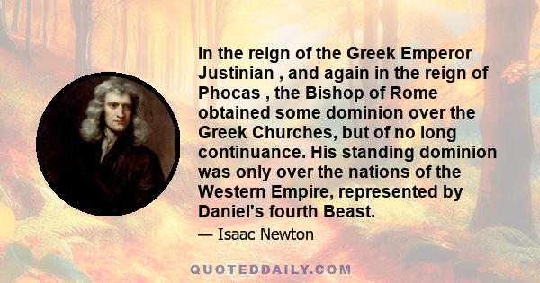 In the reign of the Greek Emperor Justinian , and again in the reign of Phocas , the Bishop of Rome obtained some dominion over the Greek Churches, but of no long continuance. His standing dominion was only over the