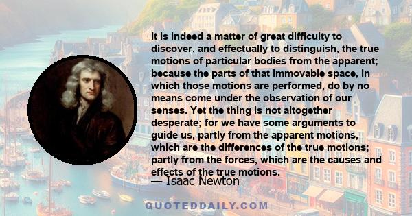 It is indeed a matter of great difficulty to discover, and effectually to distinguish, the true motions of particular bodies from the apparent; because the parts of that immovable space, in which those motions are