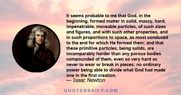 It seems probable to me that God, in the beginning, formed matter in solid, massy, hard, impenetrable, moveable particles, of such sizes and figures, and with such other properties, and in such proportions to space, as