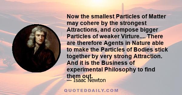 Now the smallest Particles of Matter may cohere by the strongest Attractions, and compose bigger Particles of weaker Virture.... There are therefore Agents in Nature able to make the Particles of Bodies stick together