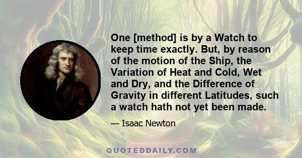 One [method] is by a Watch to keep time exactly. But, by reason of the motion of the Ship, the Variation of Heat and Cold, Wet and Dry, and the Difference of Gravity in different Latitudes, such a watch hath not yet