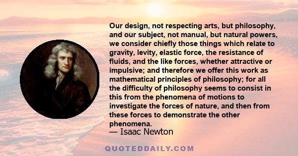 Our design, not respecting arts, but philosophy, and our subject, not manual, but natural powers, we consider chiefly those things which relate to gravity, levity, elastic force, the resistance of fluids, and the like