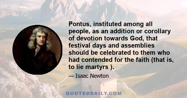 Pontus, instituted among all people, as an addition or corollary of devotion towards God, that festival days and assemblies should be celebrated to them who had contended for the faith (that is, to lie martyrs ).