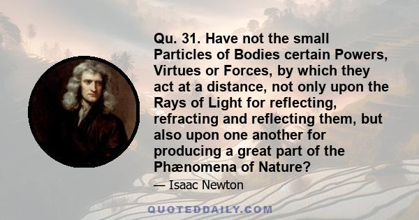 Qu. 31. Have not the small Particles of Bodies certain Powers, Virtues or Forces, by which they act at a distance, not only upon the Rays of Light for reflecting, refracting and reflecting them, but also upon one