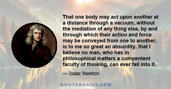 That one body may act upon another at a distance through a vacuum, without the mediation of any thing else, by and through which their action and force may be conveyed from one to another, is to me so great an