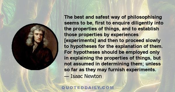 The best and safest way of philosophising seems to be, first to enquire diligently into the properties of things, and to establish those properties by experiences [experiments] and then to proceed slowly to hypotheses