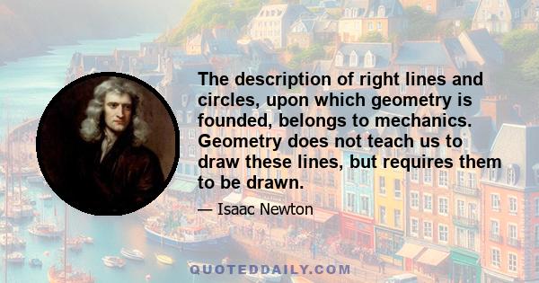 The description of right lines and circles, upon which geometry is founded, belongs to mechanics. Geometry does not teach us to draw these lines, but requires them to be drawn.