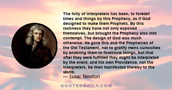 The folly of Interpreters has been, to foretell times and things by this Prophecy, as if God designed to make them Prophets. By this rashness they have not only exposed themselves, but brought the Prophecy also into