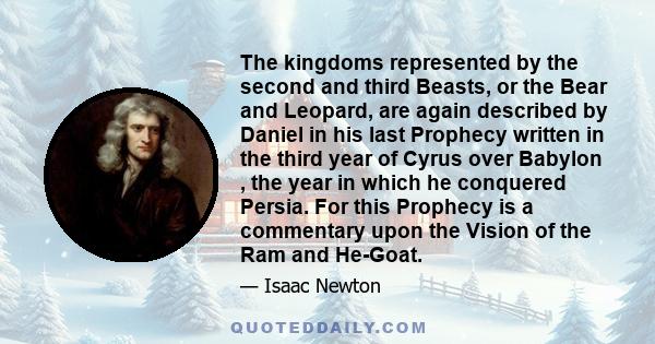 The kingdoms represented by the second and third Beasts, or the Bear and Leopard, are again described by Daniel in his last Prophecy written in the third year of Cyrus over Babylon , the year in which he conquered