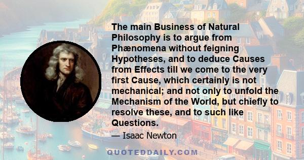 The main Business of Natural Philosophy is to argue from Phænomena without feigning Hypotheses, and to deduce Causes from Effects till we come to the very first Cause, which certainly is not mechanical; and not only to